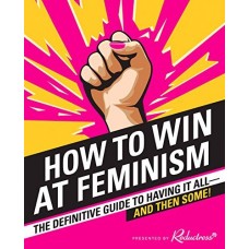 How to Win at Feminism: The Definitive Guide to Having It All--And Then Some!